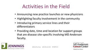 Lyle Green, MD Anderson Cancer Center
Dan Dunlop, Jennings
@DanDunlop @LDGreen66 #HMPS15
Activities in the Field
• Announcing new practice launches or new physicians
• Highlighting faculty involvement in the community
• Introducing primary service lines and their
differentiators
• Providing date, time and location for support groups
that are disease site-specific involving MD Anderson
faculty.
 