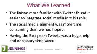 Lyle Green, MD Anderson Cancer Center
Dan Dunlop, Jennings
@DanDunlop @LDGreen66 #HMPS15
What We Learned
• The liaison more familiar with Twitter found it
easier to integrate social media into his role.
• The social media element was more time
consuming than we had hoped.
• Having the Evergreen Tweets was a huge help
and necessary time saver.
 