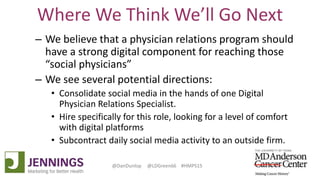 Lyle Green, MD Anderson Cancer Center
Dan Dunlop, Jennings
@DanDunlop @LDGreen66 #HMPS15
Where We Think We’ll Go Next
– We believe that a physician relations program should
have a strong digital component for reaching those
“social physicians”
– We see several potential directions:
• Consolidate social media in the hands of one Digital
Physician Relations Specialist.
• Hire specifically for this role, looking for a level of comfort
with digital platforms
• Subcontract daily social media activity to an outside firm.
 