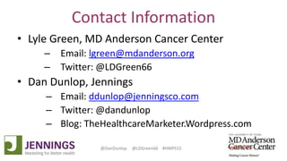 Lyle Green, MD Anderson Cancer Center
Dan Dunlop, Jennings
@DanDunlop @LDGreen66 #HMPS15
Contact Information
• Lyle Green, MD Anderson Cancer Center
– Email: lgreen@mdanderson.org
– Twitter: @LDGreen66
• Dan Dunlop, Jennings
– Email: ddunlop@jenningsco.com
– Twitter: @dandunlop
– Blog: TheHealthcareMarketer.Wordpress.com
 
