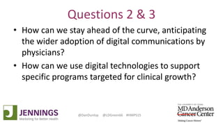Lyle Green, MD Anderson Cancer Center
Dan Dunlop, Jennings
@DanDunlop @LDGreen66 #HMPS15
Questions 2 & 3
• How can we stay ahead of the curve, anticipating
the wider adoption of digital communications by
physicians?
• How can we use digital technologies to support
specific programs targeted for clinical growth?
 