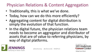 Lyle Green, MD Anderson Cancer Center
Dan Dunlop, Jennings
@DanDunlop @LDGreen66 #HMPS15
Physician Relations & Content Aggregation
• Traditionally, this is what we’ve done.
• Today, how can we do this more efficiently?
• Aggregating content for digital distribution is
simply the evolution of that function.
• In the digital future, the physician relations team
needs to become an aggregator and distributor of
assets that are of value to referring physicians, by
way of digital platforms.
 