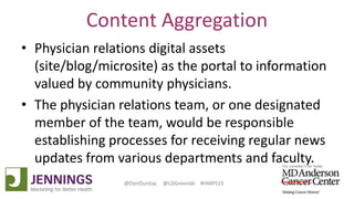 Lyle Green, MD Anderson Cancer Center
Dan Dunlop, Jennings
@DanDunlop @LDGreen66 #HMPS15
Content Aggregation
• Physician relations digital assets
(site/blog/microsite) as the portal to information
valued by community physicians.
• The physician relations team, or one designated
member of the team, would be responsible
establishing processes for receiving regular news
updates from various departments and faculty.
 
