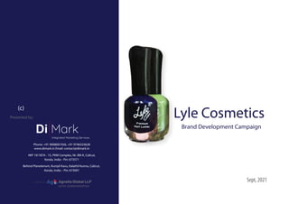 Lyle Cosmetics
Brand Development Campaign
Sept, 2021
Presented by:
Phone: +91 9008001926, +91 9746333628
www.dimark.in Email: contact@dimark.in
#KP 19/187A - 15, PKM Complex, Nr. IIM-K, Calicut,
Kerala, India - Pin: 673571
Behind Planeterium, Kuniyil Kavu, Kalathil Kunnu, Calicut,
Kerala, India – Pin: 673001
Di Mark
Integrated Marketing Services
GSTIN: 32ABQFA8157M1ZW
A division of: Ag Agnella Global LLP
(c)
 