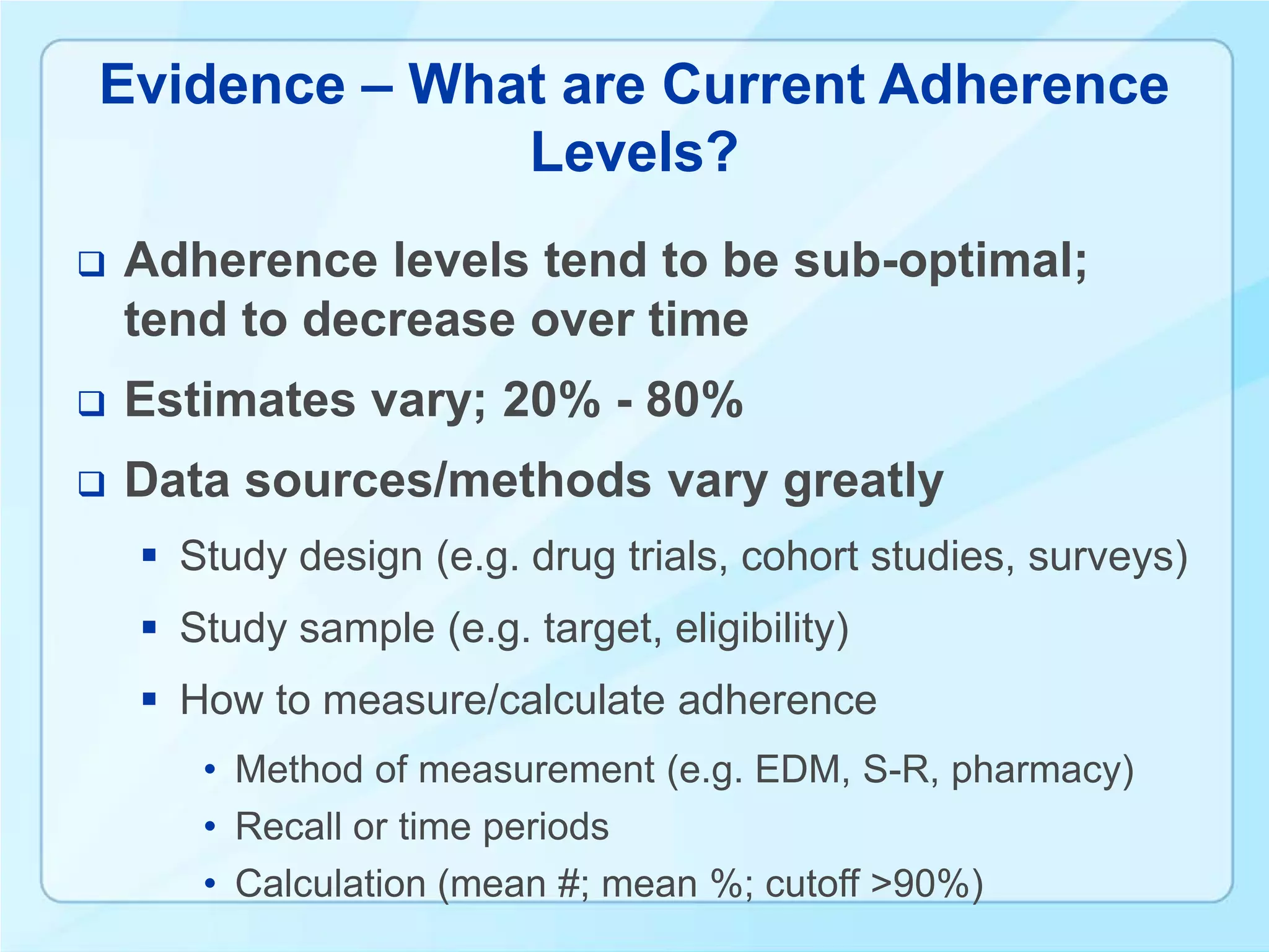 Evidence – What are Current Adherence
              Levels?
   Adherence levels tend to be sub-optimal;
    tend to decrease over time
   Estimates vary; 20% - 80%
   Data sources/methods vary greatly
     Study design (e.g. drug trials, cohort studies, surveys)
     Study sample (e.g. target, eligibility)
     How to measure/calculate adherence
       • Method of measurement (e.g. EDM, S-R, pharmacy)
       • Recall or time periods
       • Calculation (mean #; mean %; cutoff >90%)
 