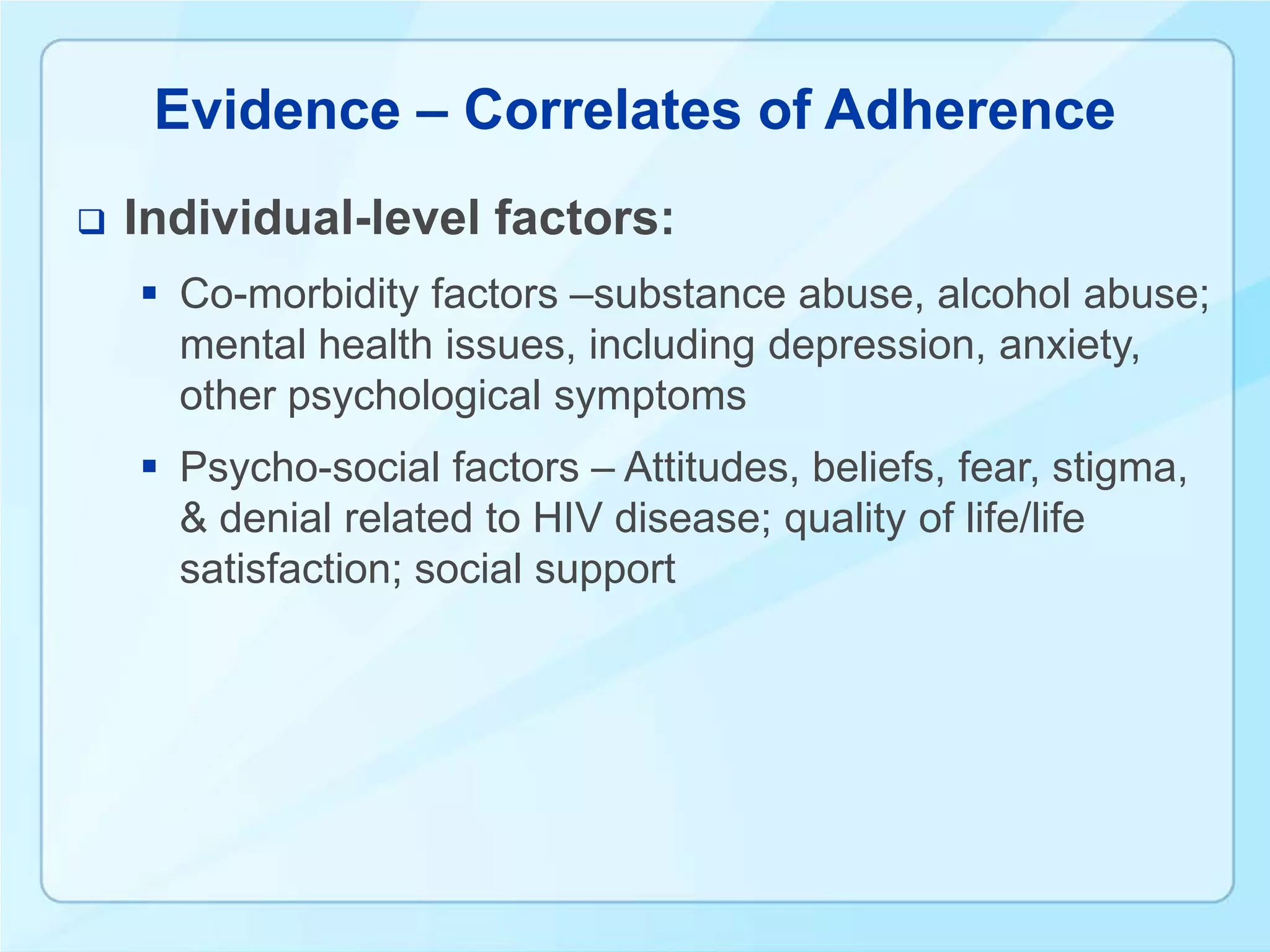 Evidence – Correlates of Adherence
   Individual-level factors:
     Co-morbidity factors –substance abuse, alcohol abuse;
      mental health issues, including depression, anxiety,
      other psychological symptoms
     Psycho-social factors – Attitudes, beliefs, fear, stigma,
      & denial related to HIV disease; quality of life/life
      satisfaction; social support
 