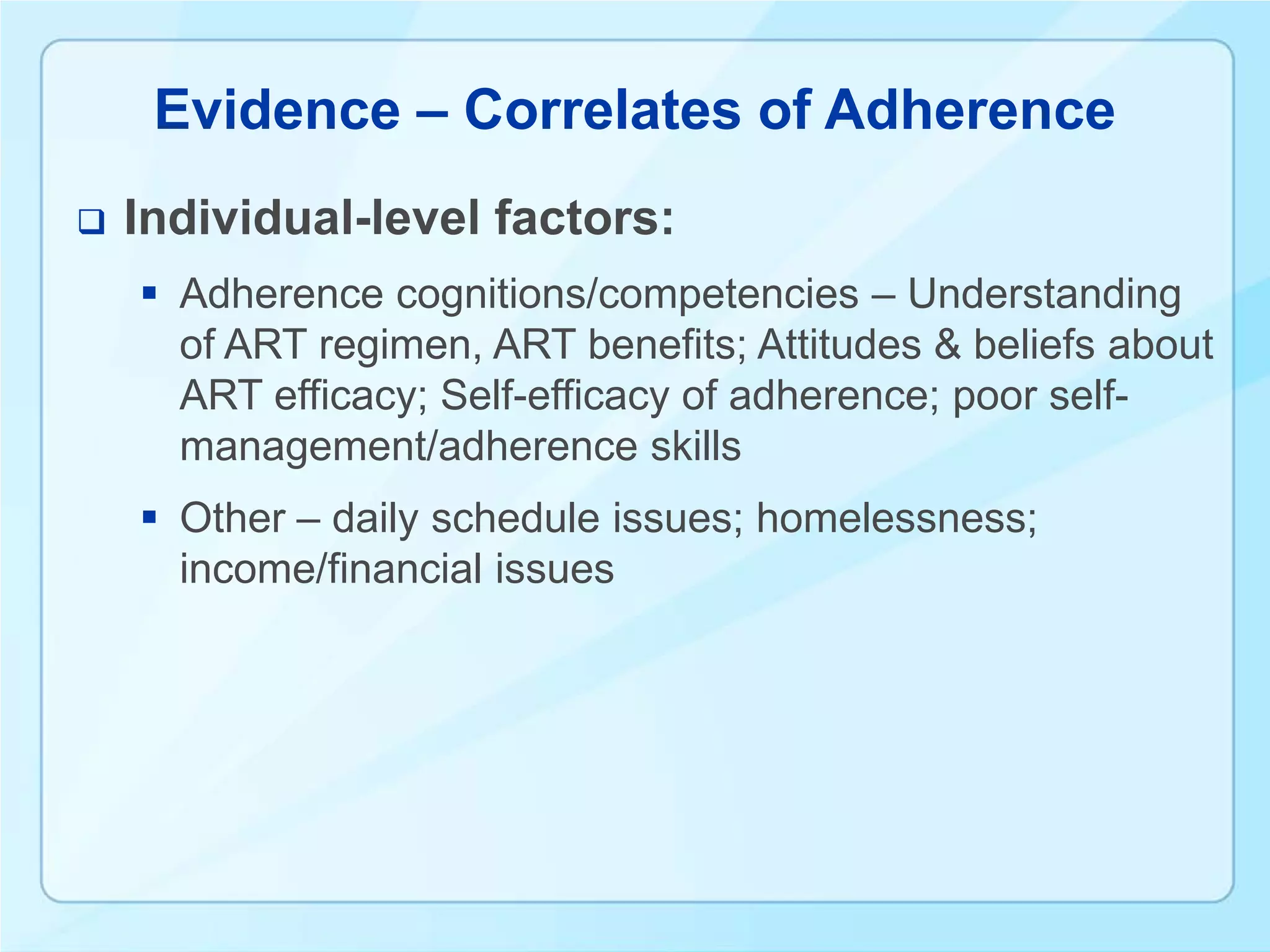 Evidence – Correlates of Adherence
   Individual-level factors:
     Adherence cognitions/competencies – Understanding
      of ART regimen, ART benefits; Attitudes & beliefs about
      ART efficacy; Self-efficacy of adherence; poor self-
      management/adherence skills
     Other – daily schedule issues; homelessness;
      income/financial issues
 