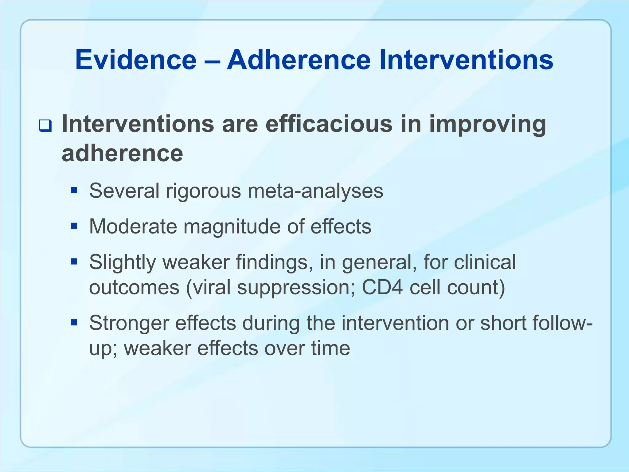 Evidence – Adherence Interventions

   Interventions are efficacious in improving
    adherence
     Several rigorous meta-analyses
     Moderate magnitude of effects
     Slightly weaker findings, in general, for clinical
      outcomes (viral suppression; CD4 cell count)
     Stronger effects during the intervention or short follow-
      up; weaker effects over time
 