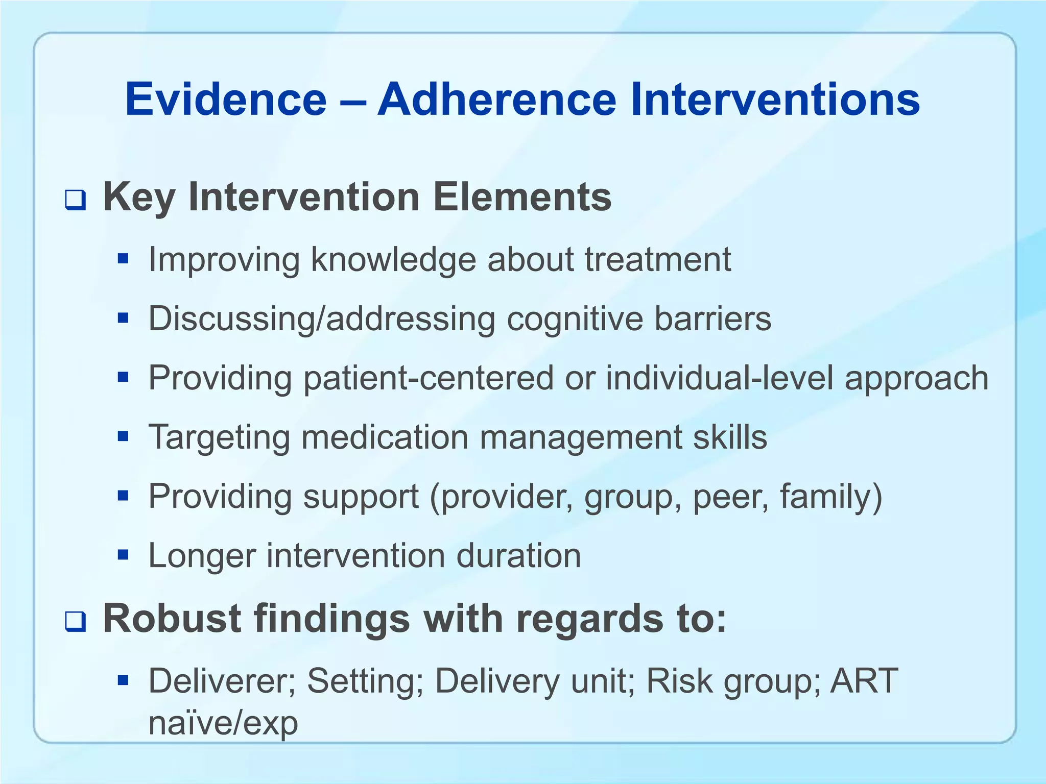 Evidence – Adherence Interventions

   Key Intervention Elements
     Improving knowledge about treatment
     Discussing/addressing cognitive barriers
     Providing patient-centered or individual-level approach
     Targeting medication management skills
     Providing support (provider, group, peer, family)
     Longer intervention duration
   Robust findings with regards to:
     Deliverer; Setting; Delivery unit; Risk group; ART
      naïve/exp
 