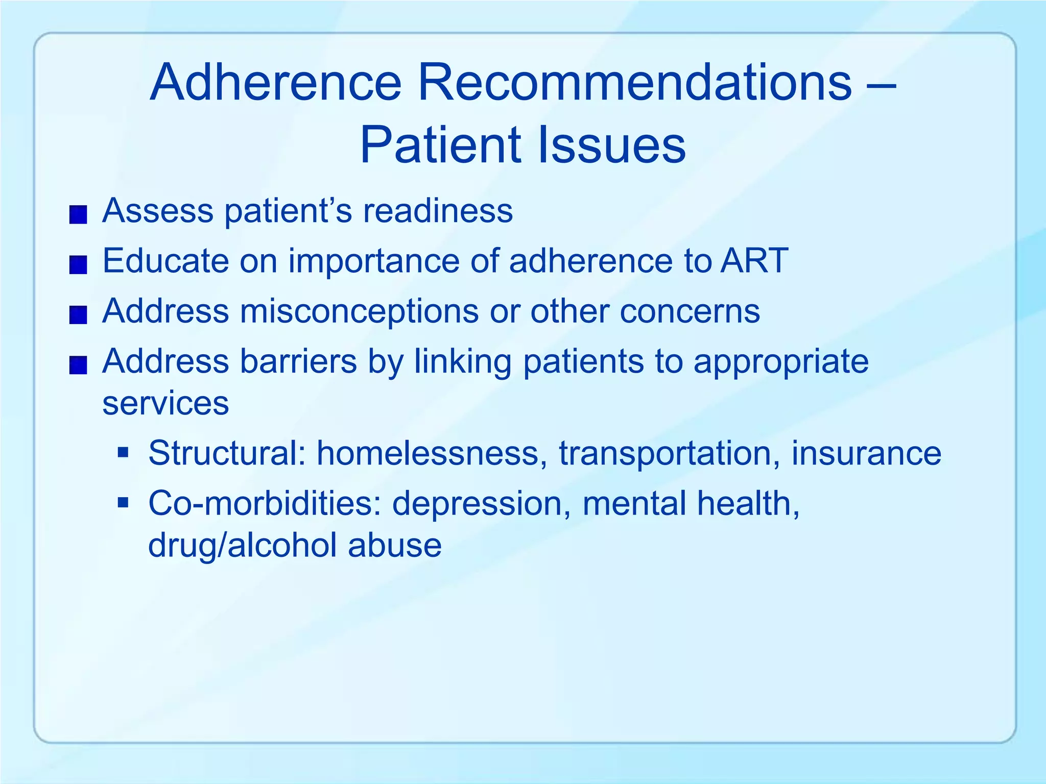 Adherence Recommendations –
          Patient Issues
Assess patient’s readiness
Educate on importance of adherence to ART
Address misconceptions or other concerns
Address barriers by linking patients to appropriate
services
  Structural: homelessness, transportation, insurance
  Co-morbidities: depression, mental health,
   drug/alcohol abuse
 