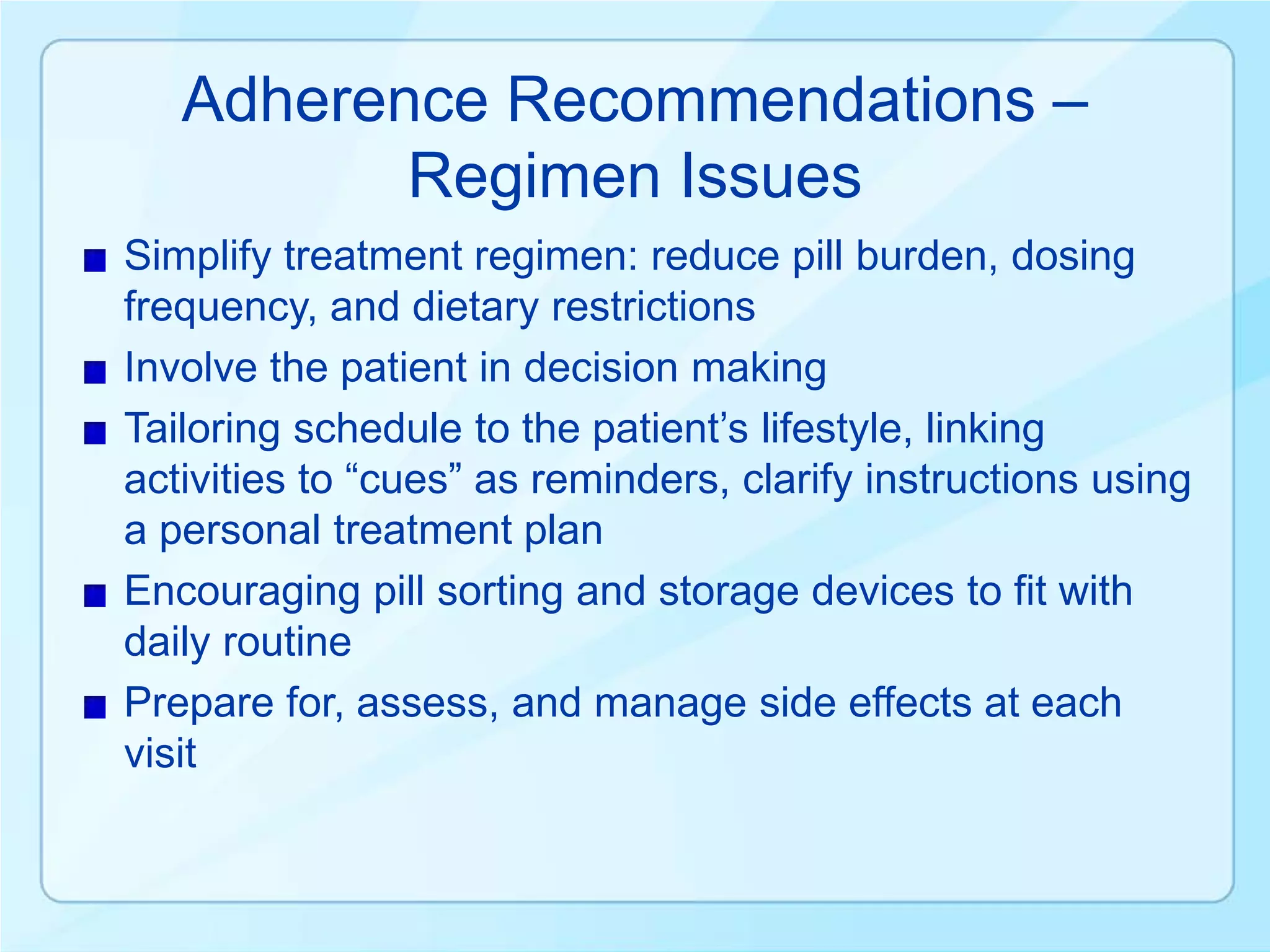 Adherence Recommendations –
          Regimen Issues
Simplify treatment regimen: reduce pill burden, dosing
frequency, and dietary restrictions
Involve the patient in decision making
Tailoring schedule to the patient’s lifestyle, linking
activities to “cues” as reminders, clarify instructions using
a personal treatment plan
Encouraging pill sorting and storage devices to fit with
daily routine
Prepare for, assess, and manage side effects at each
visit
 