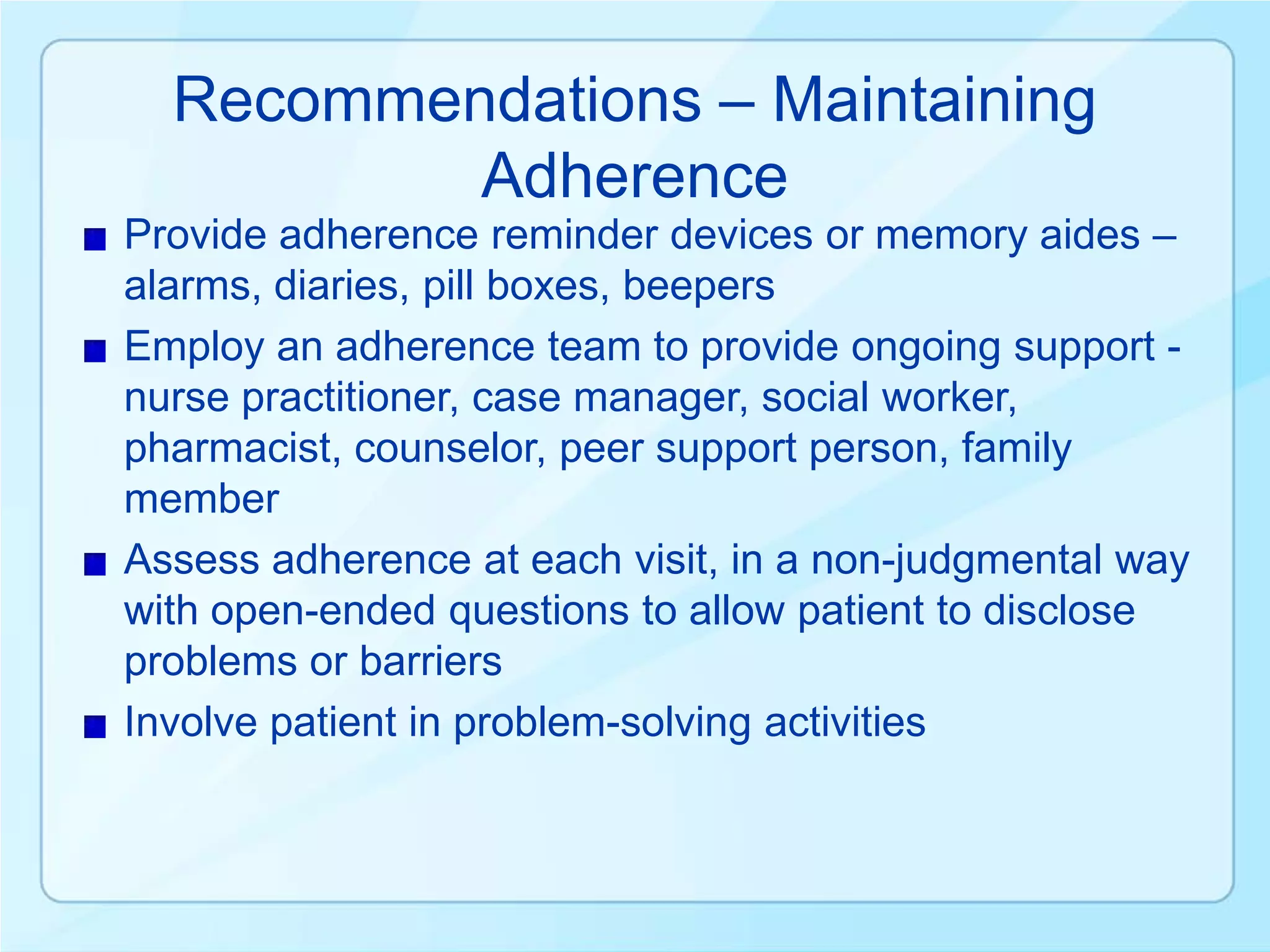 Recommendations – Maintaining
          Adherence
Provide adherence reminder devices or memory aides –
alarms, diaries, pill boxes, beepers
Employ an adherence team to provide ongoing support -
nurse practitioner, case manager, social worker,
pharmacist, counselor, peer support person, family
member
Assess adherence at each visit, in a non-judgmental way
with open-ended questions to allow patient to disclose
problems or barriers
Involve patient in problem-solving activities
 