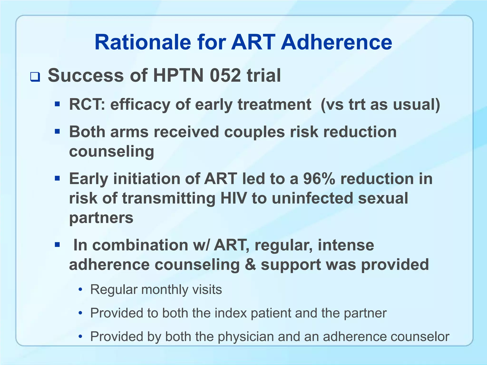 Rationale for ART Adherence
   Success of HPTN 052 trial
     RCT: efficacy of early treatment (vs trt as usual)
     Both arms received couples risk reduction
      counseling
     Early initiation of ART led to a 96% reduction in
      risk of transmitting HIV to uninfected sexual
      partners
     In combination w/ ART, regular, intense
      adherence counseling & support was provided
       • Regular monthly visits
       • Provided to both the index patient and the partner
       • Provided by both the physician and an adherence counselor
 
