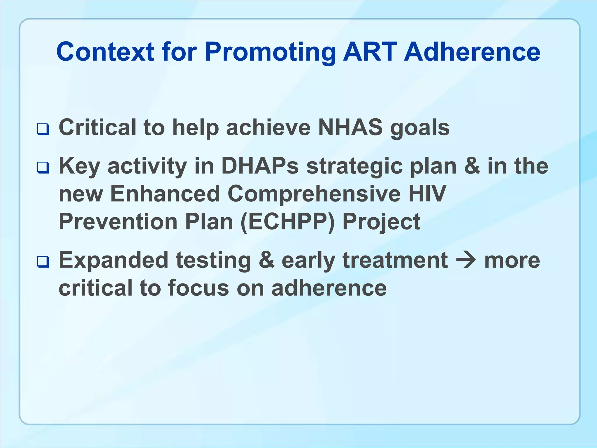 Context for Promoting ART Adherence

   Critical to help achieve NHAS goals
   Key activity in DHAPs strategic plan & in the
    new Enhanced Comprehensive HIV
    Prevention Plan (ECHPP) Project
   Expanded testing & early treatment  more
    critical to focus on adherence
 