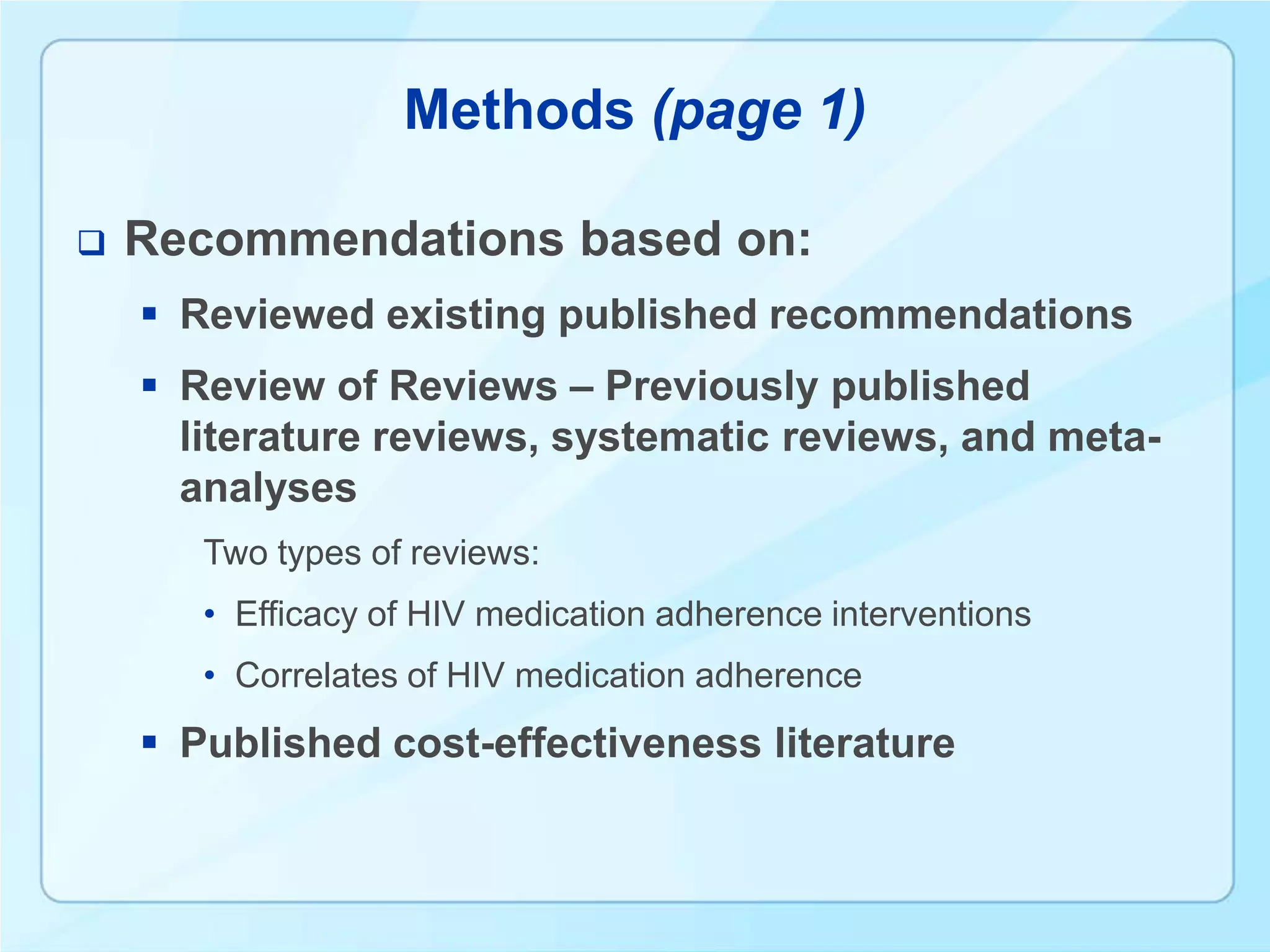 Methods (page 1)

   Recommendations based on:
     Reviewed existing published recommendations
     Review of Reviews – Previously published
      literature reviews, systematic reviews, and meta-
      analyses
       Two types of reviews:
       • Efficacy of HIV medication adherence interventions
       • Correlates of HIV medication adherence
     Published cost-effectiveness literature
 