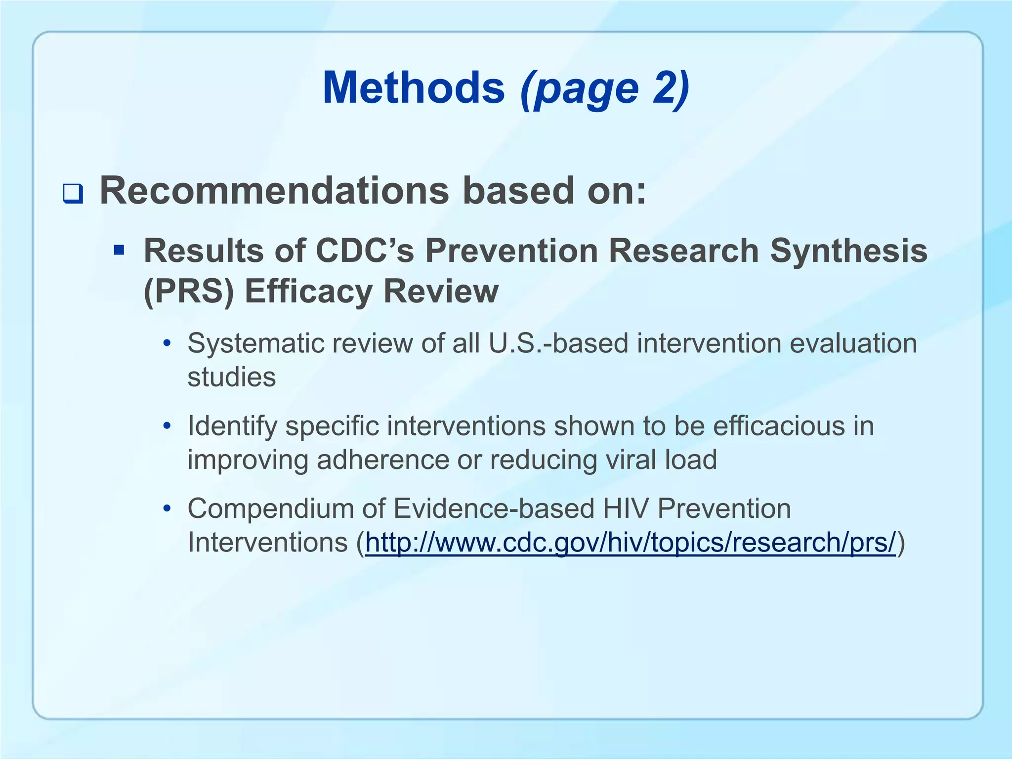 Methods (page 2)

   Recommendations based on:
     Results of CDC’s Prevention Research Synthesis
      (PRS) Efficacy Review
      • Systematic review of all U.S.-based intervention evaluation
        studies
      • Identify specific interventions shown to be efficacious in
        improving adherence or reducing viral load
      • Compendium of Evidence-based HIV Prevention
        Interventions (http://www.cdc.gov/hiv/topics/research/prs/)
 
