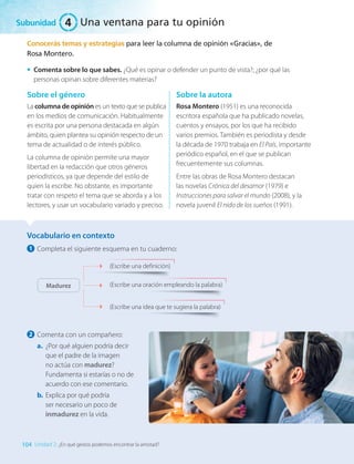Conocerás temas y estrategias para leer la columna de opinión «Gracias», de
Rosa Montero.
•	 Comenta sobre lo que sabes. ¿Qué es opinar o defender un punto de vista?; ¿por qué las
personas opinan sobre diferentes materias?
Sobre el género
La columna de opinión es un texto que se publica
en los medios de comunicación. Habitualmente
es escrita por una persona destacada en algún
ámbito, quien plantea su opinión respecto de un
tema de actualidad o de interés público.
La columna de opinión permite una mayor
libertad en la redacción que otros géneros
periodísticos, ya que depende del estilo de
quien la escribe. No obstante, es importante
tratar con respeto el tema que se aborda y a los
lectores, y usar un vocabulario variado y preciso.
Sobre la autora
Rosa Montero (1951) es una reconocida
escritora española que ha publicado novelas,
cuentos y ensayos, por los que ha recibido
varios premios. También es periodista y desde
la década de 1970 trabaja en El País, importante
periódico español, en el que se publican
frecuentemente sus columnas.
Entre las obras de Rosa Montero destacan
las novelas Crónica del desamor (1979) e
Instrucciones para salvar el mundo (2008), y la
novela juvenil El nido de los sueños (1991).
Vocabulario en contexto
1 	Completa el siguiente esquema en tu cuaderno:
(Escribe una definición)
(Escribe una idea que te sugiera la palabra)
(Escribe una oración empleando la palabra)
Madurez
2 	Comenta con un compañero:
a.	 ¿Por qué alguien podría decir
que el padre de la imagen
no actúa con madurez?
Fundamenta si estarías o no de
acuerdo con ese comentario.
b.	 Explica por qué podría
ser necesario un poco de
inmadurez en la vida.
Subunidad
104 Unidad 2: ¿En qué gestos podemos encontrar la amistad?
4 Una ventana para tu opinión
LENG_7B_Mineduc.indb 104 18/12/19 23:34
 