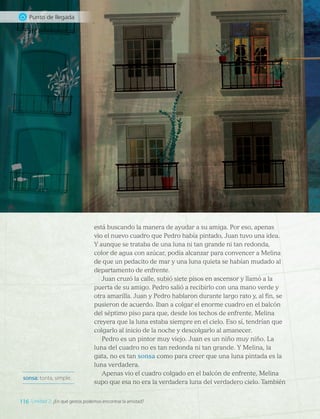 está buscando la manera de ayudar a su amiga. Por eso, apenas
vio el nuevo cuadro que Pedro había pintado, Juan tuvo una idea.
Y aunque se trataba de una luna ni tan grande ni tan redonda,
color de agua con azúcar, podía alcanzar para convencer a Melina
de que un pedacito de mar y una luna quieta se habían mudado al
departamento de enfrente.
Juan cruzó la calle, subió siete pisos en ascensor y llamó a la
puerta de su amigo. Pedro salió a recibirlo con una mano verde y
otra amarilla. Juan y Pedro hablaron durante largo rato y, al fin, se
pusieron de acuerdo. Iban a colgar el enorme cuadro en el balcón
del séptimo piso para que, desde los techos de enfrente, Melina
creyera que la luna estaba siempre en el cielo. Eso sí, tendrían que
colgarlo al inicio de la noche y descolgarlo al amanecer.
Pedro es un pintor muy viejo. Juan es un niño muy niño. La
luna del cuadro no es tan redonda ni tan grande. Y Melina, la
gata, no es tan sonsa como para creer que una luna pintada es la
luna verdadera.
Apenas vio el cuadro colgado en el balcón de enfrente, Melina
supo que esa no era la verdadera luna del verdadero cielo. También
sonsa: tonta, simple.
116 Unidad 2: ¿En qué gestos podemos encontrar la amistad?
Punto de llegada
LENG_7B_Mineduc.indb 116 18/12/19 23:34
 