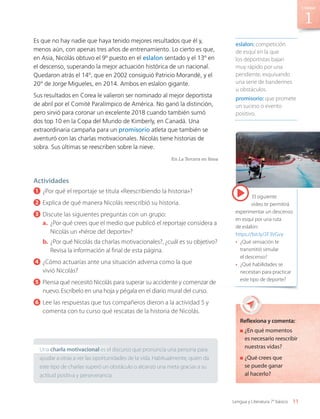 El siguiente
video te permitirá
experimentar un descenso
en esquí por una ruta
de eslalon:
https://bit.ly/2F3VGvy
•	 ¿Qué sensación te
transmitió simular
el descenso?
•	 ¿Qué habilidades se
necesitan para practicar
este tipo de deporte?
Es que no hay nadie que haya tenido mejores resultados que él y,
menos aún, con apenas tres años de entrenamiento. Lo cierto es que,
en Asia, Nicolás obtuvo el 9º puesto en el eslalon sentado y el 13º en
el descenso, superando la mejor actuación histórica de un nacional.
Quedaron atrás el 14º, que en 2002 consiguió Patricio Morandé, y el
20 
º de Jorge Migueles, en 2014. Ambos en eslalon gigante.
Sus resultados en Corea le valieron ser nominado al mejor deportista
de abril por el Comité Paralímpico de América. No ganó la distinción,
pero sirvió para coronar un excelente 2018 cuando también sumó
dos top 10 en la Copa del Mundo de Kimberly, en Canadá. Una
extraordinaria campaña para un promisorio atleta que también se
aventuró con las charlas motivacionales. Nicolás tiene historias de
sobra. Sus últimas se reescriben sobre la nieve.
En La Tercera en línea
Actividades
1 	¿Por qué el reportaje se titula «Reescribiendo la historia»?
2 	Explica de qué manera Nicolás reescribió su historia.
3 	Discute las siguientes preguntas con un grupo:
a.	 ¿Por qué crees que el medio que publicó el reportaje considera a
Nicolás un «héroe del deporte»?
b.	¿Por qué Nicolás da charlas motivacionales?, ¿cuál es su objetivo?
Revisa la información al final de esta página.
4 	¿Cómo actuarías ante una situación adversa como la que
vivió Nicolás?
5 	Piensa qué necesitó Nicolás para superar su accidente y comenzar de
nuevo. Escríbelo en una hoja y pégala en el diario mural del curso.
6 	Lee las respuestas que tus compañeros dieron a la actividad 5 y
comenta con tu curso qué rescatas de la historia de Nicolás.
Reflexiona y comenta:
	¿En qué momentos
es necesario reescribir
nuestras vidas?
	¿Qué crees que
se puede ganar
al hacerlo?
Una charla motivacional es el discurso que pronuncia una persona para
ayudar a otras a ver las oportunidades de la vida. Habitualmente, quien da
este tipo de charlas superó un obstáculo o alcanzó una meta gracias a su
actitud positiva y perseverancia.
eslalon: competición
de esquí en la que
los deportistas bajan
muy rápido por una
pendiente, esquivando
una serie de banderines
u obstáculos.
promisorio: que promete
un suceso o evento
positivo.
11
Unidad
Lengua y Literatura 7° básico
LENG_7B_Mineduc.indb 11 18/12/19 23:31
 