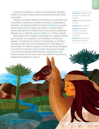 vertiente: inclinación del
terreno por donde corre
el agua.
mutar: cambiar de estado
o forma.
travesía: viaje, trayecto.
acosarla: apremiarla
de forma insistente
con requerimientos y
molestias.
ferviente: que actúa de
forma activa y eficaz.
A pesar de sus dolores y a pesar del agotamiento, Wanglen
continuó su trayecto hasta retornar al punto donde todo había
comenzado.
Entonces, la estrella observó su recorrido y se maravilló: todo
su sacrificio y cansancio se habían convertido en quebradas y
montañas. Sus lágrimas habían formado vertientes y su sangre
había mutado en ríos y lagos. Los árboles y el pasto habían
crecido para que no le dolieran más los pies; todo lo creado por
Wanglen en su sufriente travesía estaba vivo. Y debía cuidarlo.
Wenu Mapu Chao, orgulloso del trabajo de la solitaria estrella,
quiso enviarle un compañero, y se decidió por un hermoso
guanaco. Se enamoraron, como era de esperarse, la estrella y
el salvaje animal, pero para su desgracia en el Nag Mapu no
todo era paz. Un espíritu negativo se sintió atraído por Wanglen
y se convirtió en humano para acosarla. El guanaco protegía
a su estrella caminando delante de ella, y luchaba ferviente
contra la fuerza del mal, pero esta se escondía tras las piedras y
desaparecía tomando su color.
131
Unidad
Lengua y Literatura 7° básico
LENG_7B_Mineduc.indb 131 18/12/19 23:35
 