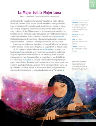 comarca: territorio de
en un país o región que
se identifica por sus
características físicas o
culturales.
mariscar: recoger
mariscos.
varar: encallar,
quedarse detenido en
la playa.
cuenca: cavidad en
que está cada uno de
los ojos.
La Mujer Sol, la Mujer Luna
Mito kawashkar, versión de Sonia Montecino
Antiguamente, cuando los kawashkar miraban al cielo, además
de astros y nubes veían en ese mundo celestial un lugar donde
todo era distinto. Un mundo donde jamás llovía y donde el clima
era cálido y acogedor, pues quedaba más arriba de las nubes y
muy próximo al Sol. El buen tiempo permanente que existía en el
firmamento les permitía nadar tranquilos, sin vientos ni lluvias que
azotaran los fiordos, como sucedía a menudo en sus comarcas.
Había abundancia de mariscos, y las personas jugaban o reían de
forma diferente. Llamaron a ese espacio el Salto de los Astros.
Eran muy pocos los que lograban conocer el Salto de los Astros,
y entre ellos se cuenta a dos mujeres: la Mujer Sol y la Mujer Luna.
Un día en que la Mujer Sol estaba mariscando en la playa, una
ballena varó con violencia sobre la arena. Las aguas se agitaron a
tal punto que saltaron las astillas de los árboles y de los arbustos
más cercanos. Una de esas astillas se enterró en el ojo de la Mujer
Sol e hizo que su cuenca se vaciara. Se sintió tan desesperada que
quiso subir al cielo. Para ello juntó una vara tras otra hasta armar una
escalera que le permitiera ascender. Pero, mientras subía y subía su
ojo chorreaba sangre, la que al derramarse formó un gran charco
que se extendió por todo el cielo, dando origen a la Vía Láctea.
¿Qué dirías que es lo
más importante de
lo representado en la
ilustración?, ¿por qué?
133
Unidad
Lengua y Literatura 7° básico
LENG_7B_Mineduc.indb 133 18/12/19 23:35
 