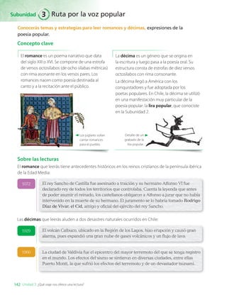 Conocerás temas y estrategias para leer romances y décimas, expresiones de la
poesía popular.
Concepto clave
La décima es un género que se origina en
la escritura y luego pasa a la poesía oral. Su
estructura consta de estrofas de diez versos
octosílabos con rima consonante.
La décima llegó a América con los
conquistadores y fue adoptada por los
poetas populares. En Chile, la décima se utilizó
en una manifestación muy particular de la
poesía popular: la lira popular, que conociste
en la Subunidad 2.
Detalle de un
grabado de la
lira popular.
Los juglares solían
cantar romances
para el pueblo.
El romance es un poema narrativo que data
del siglo XIII o XVI. Se compone de una estrofa
de versos octosílabos (de ocho sílabas métricas)
con rima asonante en los versos pares. Los
romances nacen como poesía destinada al
canto y a la recitación ante el público.
Sobre las lecturas
El romance que leerás tiene antecedentes históricos en los reinos cristianos de la península ibérica
de la Edad Media:
El rey Sancho de Castilla fue asesinado a traición y su hermano Alfonso VI fue
declarado rey de todos los territorios que controlaba. Cuenta la leyenda que antes
de poder asumir el reinado, los castellanos obligaron a Alfonso a jurar que no había
intervenido en la muerte de su hermano. El juramento se lo habría tomado Rodrigo
Díaz de Vivar, el Cid, amigo y oficial del ejército del rey Sancho.
El volcán Calbuco, ubicado en la Región de los Lagos, hizo erupción y causó gran
alarma, pues expandió una gran nube de gases volcánicos y un flujo de lava.
La ciudad de Valdivia fue el epicentro del mayor terremoto del que se tenga registro
en el mundo. Los efectos del sismo se sintieron en diversas ciudades, entre ellas
Puerto Montt, la que sufrió los efectos del terremoto y de un devastador tsunami.
1072
1929
1960
Las décimas que leerás aluden a dos desastres naturales ocurridos en Chile:
Subunidad
142 Unidad 3: ¿Qué viaje nos ofrece una lectura?
Ruta por la voz popular
3
LENG_7B_Mineduc.indb 142 18/12/19 23:35
 