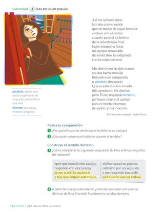 Así fue señores míos
la triste conversación
que en medio de aquel temblor
sostuve con el divino
cuando pasó el torbellino
de la advertencia final
bajito empezó a llorar
mi cuerpo resucitado
diciendo Dios ta indignado
con la culpa terrenal.
Me aferro con las dos manos
en una fuerte manilla
flotando cual campanilla
o péndulo disparado
Qué es esto mi Dios amado
dije apretando los dientes
pero Él me responde hiriente
pa’ hacer mayor el castigo
para el mortal enemigo
del pobre y del inocente.
En Cancionero popular. Violeta Parra
péndulo: objeto que
oscila suspendido de
un punto por un hilo o
una vara.
hiriente: que causa
tristeza o angustia.
Revisa tu comprensión
1 	¿Por qué el hablante siente que el temblor es un castigo?
2 	¿Con quién conversa el hablante durante el temblor?
Construye el sentido del texto
3 	¿Cómo interpretas las siguientes respuestas de Dios ante las preguntas
del hablante?
«por qué mandó este castigo
responde con elocuencia
se me acabó la paciencia
y hay que limpiar este trigo».
«Señor acaso no puedes
calmarte por un segundo
y me responde iracundo
pa’l tiburón son las redes».
4 	A partir de tu respuesta anterior, ¿coincide esa visión con la de las
décimas de Rosa Araneda? Fundamenta con dos ejemplos.
152
Ruta por la voz popular
Subunidad 3
Unidad 3: ¿Qué viaje nos ofrece una lectura?
LENG_7B_Mineduc.indb 152 18/12/19 23:35
 