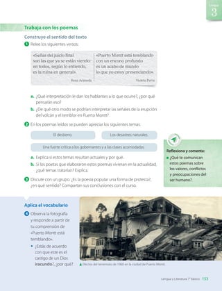 Construye el sentido del texto
1 	Relee los siguientes versos:
«Señas del juicio final
son las que ya se están viendo:
en todos, según lo entiendo,
es la ruina en general».
Rosa Araneda
«Puerto Montt está temblando
con un encono profundo
es un acabo de mundo
lo que yo estoy presenciando».
Violeta Parra
a.	 ¿Qué interpretación le dan los hablantes a lo que ocurre?, ¿por qué
pensarán eso?
b.	¿De qué otro modo se podrían interpretar las señales de la erupción
del volcán y el temblor en Puerto Montt?
2 	En los poemas leídos se pueden apreciar los siguientes temas:
El destierro.
Una fuerte crítica a los gobernantes y a las clases acomodadas.
Los desastres naturales.
a.	 Explica si estos temas resultan actuales y por qué.
b.	Si los poetas que elaboraron estos poemas vivieran en la actualidad,
¿qué temas tratarían? Explica.
3 	Discute con un grupo. ¿Es la poesía popular una forma de protesta?,
¿en qué sentido? Compartan sus conclusiones con el curso.
Aplica el vocabulario
4 	Observa la fotografía
y responde a partir de
tu comprensión de
«Puerto Montt está
temblando».
•	 ¿Estás de acuerdo
con que este es el
castigo de un Dios
iracundo?, ¿por qué?
Trabaja con los poemas
Reflexiona y comenta:
	¿Qué te comunican
estos poemas sobre
los valores, conflictos
y preocupaciones del
ser humano?
Efectos del terremoto de 1960 en la ciudad de Puerto Montt.
153
Unidad
Lengua y Literatura 7° básico
LENG_7B_Mineduc.indb 153 18/12/19 23:35
 