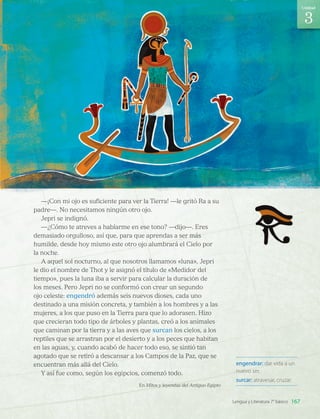 engendrar: dar vida a un
nuevo ser.
surcar: atravesar, cruzar.
—¡Con mi ojo es suficiente para ver la Tierra! —le gritó Ra a su
padre—. No necesitamos ningún otro ojo.
Jepri se indignó.
—¿Cómo te atreves a hablarme en ese tono? —dijo—. Eres
demasiado orgulloso, así que, para que aprendas a ser más
humilde, desde hoy mismo este otro ojo alumbrará el Cielo por
la noche.
A aquel sol nocturno, al que nosotros llamamos «luna», Jepri
le dio el nombre de Thot y le asignó el título de «Medidor del
tiempo», pues la luna iba a servir para calcular la duración de
los meses. Pero Jepri no se conformó con crear un segundo
ojo celeste: engendró además seis nuevos dioses, cada uno
destinado a una misión concreta, y también a los hombres y a las
mujeres, a los que puso en la Tierra para que lo adorasen. Hizo
que crecieran todo tipo de árboles y plantas, creó a los animales
que caminan por la tierra y a las aves que surcan los cielos, a los
reptiles que se arrastran por el desierto y a los peces que habitan
en las aguas, y, cuando acabó de hacer todo eso, se sintió tan
agotado que se retiró a descansar a los Campos de la Paz, que se
encuentran más allá del Cielo.
Y así fue como, según los egipcios, comenzó todo.
En Mitos y leyendas del Antiguo Egipto
3
167
Unidad
Lengua y Literatura 7° básico
LENG_7B_Mineduc.indb 167 18/12/19 23:36
 