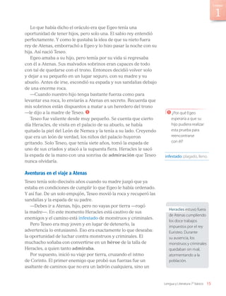 Lo que había dicho el oráculo era que Egeo tenía una
oportunidad de tener hijos, pero solo una. El sabio rey entendió
perfectamente. Y como le gustaba la idea de que su nieto fuera
rey de Atenas, emborrachó a Egeo y lo hizo pasar la noche con su
hija. Así nació Teseo.
Egeo amaba a su hijo, pero temía por su vida si regresaba
con él a Atenas. Sus malvados sobrinos eran capaces de todo
con tal de quedarse con el trono. Entonces decidió volver solo
y dejar a su pequeño en un lugar seguro, con su madre y su
abuelo. Antes de irse, escondió su espada y sus sandalias debajo
de una enorme roca.
—Cuando nuestro hijo tenga bastante fuerza como para
levantar esa roca, lo enviarás a Atenas en secreto. Recuerda que
mis sobrinos están dispuestos a matar a un heredero del trono
—le dijo a la madre de Teseo. 1
Teseo fue valiente desde muy pequeño. Se cuenta que cierto
día Heracles, de visita en el palacio de su abuelo, se había
quitado la piel del León de Nemea y la tenía a su lado. Creyendo
que era un león de verdad, los niños del palacio huyeron
gritando. Solo Teseo, que tenía siete años, tomó la espada de
uno de sus criados y atacó a la supuesta fiera. Heracles le sacó
la espada de la mano con una sonrisa de admiración que Teseo
nunca olvidaría.
Aventuras en el viaje a Atenas
Teseo tenía solo dieciséis años cuando su madre juzgó que ya
estaba en condiciones de cumplir lo que Egeo le había ordenado.
Y así fue. De un solo empujón, Teseo movió la roca y recuperó las
sandalias y la espada de su padre.
—Debes ir a Atenas, hijo, pero no vayas por tierra —rogó
la madre—. En este momento Heracles está cautivo de sus
enemigos y el camino está infestado de monstruos y criminales.
Pero Teseo era muy joven y en lugar de detenerlo, la
advertencia lo entusiasmó. Eso era exactamente lo que deseaba:
la oportunidad de luchar contra monstruos y criminales. El
muchacho soñaba con convertirse en un héroe de la talla de
Heracles, a quien tanto admiraba.
Por supuesto, inició su viaje por tierra, cruzando el istmo
de Corinto. El primer enemigo que probó sus fuerzas fue un
asaltante de caminos que no era un ladrón cualquiera, sino un
infestado: plagado, lleno.
Heracles estuvo fuera
de Atenas cumpliendo
los doce trabajos
impuestos por el rey
Euristeo. Durante
su ausencia, los
monstruos y criminales
quedaban sin rival,
atormentando a la
población.
1 ¿Por qué Egeo
esperaría a que su
hijo pudiera realizar
esta prueba para
reencontrarse
con él?
15
Unidad
Lengua y Literatura 7° básico
LENG_7B_Mineduc.indb 15 18/12/19 23:31
 