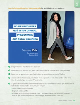 7 	¿Qué promociona el afiche? ¿Cómo lo sabes?
8 	¿Qué estereotipo cuestiona esta publicidad? Analiza tanto el mensaje verbal como la imagen.
9 	Discute con un grupo: ¿crees que el afiche logra su propósito comunicativo? Explica.
10	Compara este afiche con los que analizaste en las páginas 157 y 158. ¿Qué cambio notas en la
visión de sociedad que comunican? Fundamenta.
11	La agencia de publicidad que elaboró este afiche no está conforme con la frase que promociona al
producto. Por ello te solicitan crear un nuevo eslogan.
•	 Crea el eslogan utilizando versos.
•	 Emplea la palabra estilo.
•	 Publica el afiche en el diario mural del curso. Compara tu trabajo con el de tus compañeros y
fíjate en qué aspecto del producto o de la imagen del afiche destacó cada uno.
Lee el afiche publicitario y luego desarrolla las actividades en tu cuaderno.
NO ME PREGUNTES
QUÉ ESTOY USANDO.
PREGÚNTAME
QUÉ ESTOY HACIENDO
Calzados Fels
Damas primero
Desde 1916
3
169
Unidad
Lengua y Literatura 7° básico
LENG_7B_Mineduc.indb 169 18/12/19 23:36
 
