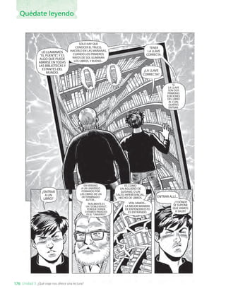 LO LLAMAMOS
"EL PUENTE", Y ES
ALGO QUE PUEDE
ABRIRSE EN TODAS
LAS BIBLIOTECAS Y
ESTANTES DEL
MUNDO.
SOLO HAY QUE
CONOCER EL TRUCO,
HACERLO EN LAS MAÑANAS,
CUANDO LOS PRIMEROS
RAYOS DE SOL ILUMINAN
LOS LIBROS, Y BUENO...
TENER
LA LLAVE
CORRECTA.
¿LA LLAVE
CORRECTA?
SÍ,
LA LLAVE
SON DOS
PRIMERAS
EDICIONES
DEL LIBRO
AL CUAL
QUIERES
ENTRAR.
¿ENTRAR
A UN
LIBRO?
EN VERDAD,
A UN UNIVERSO
FORMADO POR
LAS OBRAS DE UN
DETERMINADO
AUTOR...
REALMENTE ES
UN "DOBLEVERSO",
PORQUE DONDE
ESTAMOS PARADOS
ES EL "UNIVERSO".
ES COMO
UN AGUJERO DE
GUSANO, O UN
SALTO HIPERESPACIAL,
HECHO DE LIBROS.
VEN, VAMOS...
LA MEJOR MANERA
DE ENTENDER ESTO
ES ENTRANDO.
ENTRAR ALLÍ...
¿Y DÓNDE
SE SUPONE
QUE VAMOS
A SALIR?
176 Unidad 3: ¿Qué viaje nos ofrece una lectura?
Quédate leyendo
LENG_7B_Mineduc.indb 176 18/12/19 23:36
 