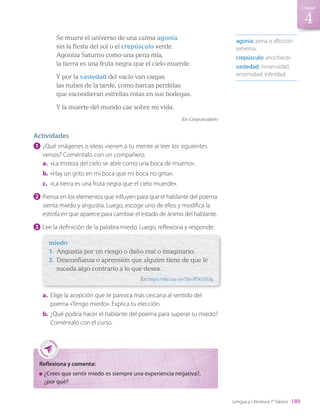 agonía: pena o aflicción
extrema.
crepúsculo: anochecer.
vastedad: inmensidad,
enormidad, infinidad.
Se muere el universo de una calma agonía
sin la fiesta del sol o el crepúsculo verde.
Agoniza Saturno como una pena mía,
la tierra es una fruta negra que el cielo muerde.
Y por la vastedad del vacío van ciegas
las nubes de la tarde, como barcas perdidas
que escondieran estrellas rotas en sus bodegas.
Y la muerte del mundo cae sobre mi vida.
En Crepusculario
Actividades
1 	¿Qué imágenes o ideas vienen a tu mente al leer los siguientes
versos? Coméntalo con un compañero.
a.	 «La tristeza del cielo se abre como una boca de muerto».
b.	«Hay un grito en mi boca que mi boca no grita».
c.	 «La tierra es una fruta negra que el cielo muerde».
2 	Piensa en los elementos que influyen para que el hablante del poema
sienta miedo y angustia. Luego, escoge uno de ellos y modifica la
estrofa en que aparece para cambiar el estado de ánimo del hablante.
3 	Lee la definición de la palabra miedo. Luego, reflexiona y responde:
miedo
1.	 Angustia por un riesgo o daño real o imaginario.
2.	 Desconfianza o aprensión que alguien tiene de que le
suceda algo contrario a lo que desea.
En https://dle.rae.es/?id=PDGS53g
a.	 Elige la acepción que te parezca más cercana al sentido del
poema «Tengo miedo». Explica tu elección.
b.	¿Qué podría hacer el hablante del poema para superar su miedo?
Coméntalo con el curso.
Reflexiona y comenta:
	¿Crees que sentir miedo es siempre una experiencia negativa?,
¿por qué?
4
189
Unidad
Lengua y Literatura 7° básico
LENG_7B_Mineduc.indb 189 18/12/19 23:36
 