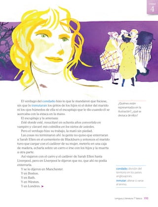 El verdugo del condado hizo lo que le mandaron que hiciese,
sin que lo inmutaran los gritos de los hijos ni el dolor del marido
ni los ojos húmedos de ella ni el escupitajo que le dio cuando él se
acercaba con la estaca en la mano.
El escupitajo y la amenaza:
Esté donde esté, resucitaré en ochenta años convertida en
vampiro y clavaré mis colmillos en los nietos de ustedes.
Pero el verdugo hizo su trabajo, la mató sin piedad.
Las cosas no terminaron ahí: la gente no quiso que enterraran
a Sarah Ellen en el cementerio de Blackburn y entonces el marido
tuvo que cargar con el cadáver de su mujer, meterlo en una caja
de madera, echarla sobre un carro e irse con los hijos y la muerta
a otra parte.
Así viajaron con el carro y el cadáver de Sarah Ellen hasta
Liverpool, pero en Liverpool le dijeron que no, que ahí no podía
enterrarla.
Y se lo dijeron en Manchester.
Y en Boston.
Y en Bath.
Y en Weston.
Y en Londres.
condado: división del
territorio en los países
anglosajones.
inmutar: alterar o variar
el ánimo.
¿Quiénes están
representados en la
ilustración?, ¿qué se
destaca de ellos?
193
4
Unidad
Lengua y Literatura 7° básico
LENG_7B_Mineduc.indb 193 18/12/19 23:36
 