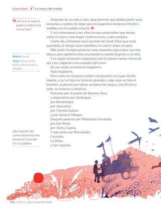 Andando de un sitio a otro, descubrieron que podían pedir unas
monedas a cambio de dejar que los lugareños miraran el féretro
maldito con la maldita muerta. 2
Y así comenzaron a ser ellos los que anunciaban que tenían
sobre el carro a una mujer endemoniada, a una vampira.
Cierto día, el hombre sacó una foto de Sarah Ellen que tenía
guardada, le dibujó unos colmillos y la colocó sobre el cajón.
Más tarde los hijos pintaron unas manchas rojas sobre una tela
blanca para agitarla como una bandera cuando llegaran a un sitio.
Y en algún momento compraron por el camino varias ristras de
ajo y las colgaron a los costados del carro.
De ese modo recorrieron Inglaterra.
Toda Inglaterra.
Pero como en ninguna ciudad consiguieron un lugar donde
dejarla, y ya los hijos se hicieron grandes y algo viejo se hizo el
hombre, acabaron por tomar un barco de carga y, con féretro y
todo, se vinieron a América.
Entraron por el puerto de Buenos Aires
y anduvieron por Androgué,
por Berazategui,
por Ayacucho,
por Coronel Suárez
y por General Villegas.
Después pasaron por Wenceslao Escalante,
por Isla Verde,
por Alcira Gigena.
Y más tarde por Berrotarán,
Corralito,
La Bolsa
y San Agustín.
féretro: ataúd.
ristra: trenza hecha
de los tallos de ajos o
cebollas.
2 ¿Por qué se repite la
palabra maldito en la
misma frase?
¿Qué episodio del
cuento representa esta
ilustración? Cuéntalo
con tus palabras.
194
La marca del miedo
Subunidad 1
Unidad 4: ¿Qué nos atrae del miedo?
LENG_7B_Mineduc.indb 194 18/12/19 23:36
 