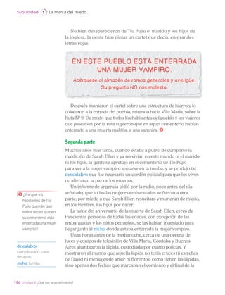 No bien desaparecieron de Tío Pujio el marido y los hijos de
la inglesa, la gente hizo pintar un cartel que decía, en grandes
letras rojas:
Después montaron el cartel sobre una estructura de hierro y lo
colocaron a la entrada del pueblo, mirando hacia Villa María, sobre la
Ruta Nº 9. De modo que todos los habitantes del pueblo y los viajeros
que paseaban por la ruta supieron que en aquel cementerio habían
enterrado a una muerta maldita, a una vampira. 3
Segunda parte
Muchos años más tarde, cuando estaba a punto de cumplirse la
maldición de Sarah Ellen y ya no vivían en este mundo ni el marido
ni los hijos, la gente se apretujó en el cementerio de Tío Pujio
para ver a la mujer vampiro sentarse en la tumba, y se produjo tal
descalabro que fue necesario un cordón policial para que los vivos
no alteraran la paz de los muertos.
Un informe de urgencia pidió por la radio, poco antes del día
señalado, que todas las mujeres embarazadas se fueran a otra
parte, por miedo a que Sarah Ellen resucitara y murieran de miedo,
en los vientres, los hijos por nacer.
La tarde del aniversario de la muerte de Sarah Ellen, cerca de
trescientas personas de todas las edades, con excepción de las
embarazadas y los niños pequeños, se las habían ingeniado para
llegar junto al nicho donde estaba enterrada la mujer vampiro.
Unas horas antes de la medianoche, cerca de una decena de
luces y equipos de televisión de Villa María, Córdoba y Buenos
Aires alumbraron la lápida, custodiada por cuatro policías. Y
mostraron al mundo que aquella lápida no tenía cruces ni estrellas
de David ni mensajes de amor ni floreritos, como tienen las lápidas,
sino apenas dos fechas que marcaban el comienzo y el final de la
descalabro:
complicación, caos,
desastre.
nicho: tumba.
3 ¿Por qué los
habitantes de Tío
Pujio querrán que
todos sepan que en
su cementerio está
enterrada una mujer
vampiro?
196
La marca del miedo
Subunidad 1
Unidad 4: ¿Qué nos atrae del miedo?
LENG_7B_Mineduc.indb 196 18/12/19 23:36
 
