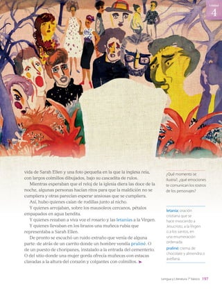 vida de Sarah Ellen y una foto pequeña en la que la inglesa reía,
con largos colmillos dibujados, bajo su cascadita de rulos.
Mientras esperaban que el reloj de la iglesia diera las doce de la
noche, algunas personas hacían ritos para que la maldición no se
cumpliera y otras parecían esperar ansiosas que se cumpliera.
Así, hubo quienes caían de rodillas junto al nicho.
Y quienes arrojaban, sobre los mausoleos cercanos, pétalos
empapados en agua bendita.
Y quienes rezaban a viva voz el rosario y las letanías a la Virgen.
Y quienes llevaban en los brazos una muñeca rubia que
representaba a Sarah Ellen.
De pronto se escuchó un ruido extraño que venía de alguna
parte: de atrás de un carrito donde un hombre vendía praliné. O
de un puesto de choripanes, instalado a la entrada del cementerio.
O del sitio donde una mujer gorda ofrecía muñecas con estacas
clavadas a la altura del corazón y colgantes con colmillos.
letanía: oración
cristiana que se
hace invocando a
Jesucristo, a la Virgen
o a los santos, en
una enumeración
ordenada.
praliné: crema de
chocolate y almendra o
avellana.
¿Qué momento se
ilustra?, ¿qué emociones
te comunican los rostros
de los personajes?
197
4
Unidad
Lengua y Literatura 7° básico
LENG_7B_Mineduc.indb 197 18/12/19 23:37
 