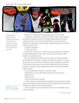 Pero era un ruido solamente, porque ver, nadie vio nada.
Y entonces, cuando ya casi todos se habían cansado de esperar,
un hombre dijo que el alma se le había desprendido del cuerpo
y había entrado en la tumba de Sarah Ellen, y que la estaca de
madera con que alguna vez la habían matado a ella ahora se había
convertido en hueso.
Y luego lo dijo otro.
Y luego otro más.
Hasta que, uno por otro, todos los que allí estaban lo repitieron.
Porque todos querían estar cerca, más cerca que ninguno, del
espíritu de aquella muerta.
Así se multiplicaron varias veces en una sola noche las ventas
de crucifijos y de estacas, de hueso, de plata, de madera. Y el olor a
ajo con que se ahuyenta a las brujas se desparramó por el pueblo.
Y las cintas rojas contra la mala suerte colgaron de los cuellos de
la gente. Y la ruda macho que defiende de los maleficios perfumó
todo Tío Pujio.
Pero la medianoche llegó y no sucedió nada.
Impacientes, los que allí estaban esperaron un poco más.
Hasta la una,
hasta las tres,
hasta las cinco de la mañana.
Y luego, viendo que por más que pasaran las horas nada sucedía,
cada uno empezó a caminar hacia su casa llevando en las manos los
colmillos de plástico y las cruces doradas.
Justo cuando el cielo comenzaba a clarear con pinceladas rojas,
como de sangre.
En La mujer vampiro
ruda: planta de olor
fuerte y desagradable.
La ilustración no
representa a los
personajes de cuerpo
completo. ¿Qué
crees que se quiere
destacar al escoger
esta composición?,
¿por qué?
198
La marca del miedo
Subunidad 1
Unidad 4: ¿Qué nos atrae del miedo?
LENG_7B_Mineduc.indb 198 18/12/19 23:37
 