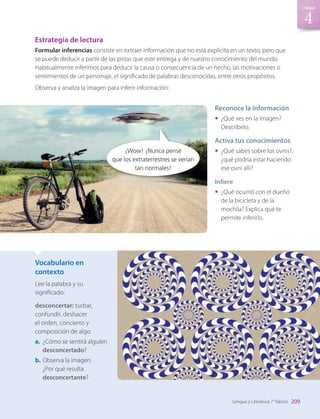 Vocabulario en
contexto
Lee la palabra y su
significado:
desconcertar: turbar,
confundir, deshacer
el orden, concierto y
composición de algo.
a.	 ¿Cómo se sentirá alguien
desconcertado?
b.	Observa la imagen.
¿Por qué resulta
desconcertante?
Estrategia de lectura
Formular inferencias consiste en extraer información que no está explícita en un texto, pero que
se puede deducir a partir de las pistas que este entrega y de nuestro conocimiento del mundo.
Habitualmente inferimos para deducir la causa o consecuencia de un hecho, las motivaciones o
sentimientos de un personaje, el significado de palabras desconocidas, entre otros propósitos.
Observa y analiza la imagen para inferir información:
Reconoce la información
•	 ¿Qué ves en la imagen?
Descríbelo.
Activa tus conocimientos
•	 ¿Qué sabes sobre los ovnis?,
¿qué podría estar haciendo
ese ovni allí?
Infiere
•	 ¿Qué ocurrió con el dueño
de la bicicleta y de la
mochila? Explica qué te
permite inferirlo.
¡Wow! ¡Nunca pensé
que los extraterrestres se verían
tan normales!
209
4
Unidad
Lengua y Literatura 7° básico
LENG_7B_Mineduc.indb 209 18/12/19 23:37
 