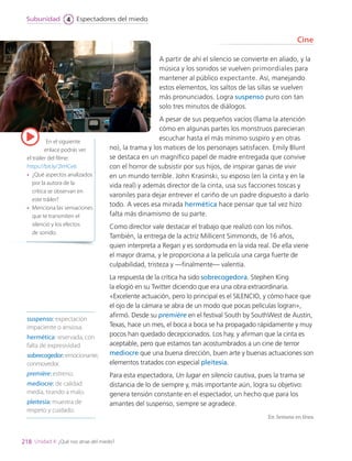 suspenso: expectación
impaciente o ansiosa.
hermética: reservada, con
falta de expresividad.
sobrecogedor: emocionante,
conmovedor.
première: estreno.
mediocre: de calidad
media, tirando a malo.
pleitesía: muestra de
respeto y cuidado.
A partir de ahí el silencio se convierte en aliado, y la
música y los sonidos se vuelven primordiales para
mantener al público expectante. Así, manejando
estos elementos, los saltos de las sillas se vuelven
más pronunciados. Logra suspenso puro con tan
solo tres minutos de diálogos.
A pesar de sus pequeños vacíos (llama la atención
cómo en algunas partes los monstruos parecieran
escuchar hasta el más mínimo suspiro y en otras
no), la trama y los matices de los personajes satisfacen. Emily Blunt
se destaca en un magnífico papel de madre entregada que convive
con el horror de subsistir por sus hijos, de inspirar ganas de vivir
en un mundo terrible. John Krasinski, su esposo (en la cinta y en la
vida real) y además director de la cinta, usa sus facciones toscas y
varoniles para dejar entrever el cariño de un padre dispuesto a darlo
todo. A veces esa mirada hermética hace pensar que tal vez hizo
falta más dinamismo de su parte.
Como director vale destacar el trabajo que realizó con los niños.
También, la entrega de la actriz Millicent Simmonds, de 16 años,
quien interpreta a Regan y es sordomuda en la vida real. De ella viene
el mayor drama, y le proporciona a la película una carga fuerte de
culpabilidad, tristeza y —finalmente— valentía.
La respuesta de la crítica ha sido sobrecogedora. Stephen King
la elogió en su Twitter diciendo que era una obra extraordinaria.
«Excelente actuación, pero lo principal es el SILENCIO, y cómo hace que
el ojo de la cámara se abra de un modo que pocas películas logran»,
afirmó. Desde su première en el festival South by SouthWest de Austin,
Texas, hace un mes, el boca a boca se ha propagado rápidamente y muy
pocos han quedado decepcionados. Los hay, y afirman que la cinta es
aceptable, pero que estamos tan acostumbrados a un cine de terror
mediocre que una buena dirección, buen arte y buenas actuaciones son
elementos tratados con especial pleitesía.
Para esta espectadora, Un lugar en silencio cautiva, pues la trama se
distancia de lo de siempre y, más importante aún, logra su objetivo:
genera tensión constante en el espectador, un hecho que para los
amantes del suspenso, siempre se agradece.
En Semana en línea
Cine
En el siguiente
enlace podrás ver
el tráiler del filme:
https://bit.ly/2IrHCe6
•	 ¿Qué aspectos analizados
por la autora de la
crítica se observan en
este tráiler?
•	 Menciona las sensaciones
que te transmiten el
silencio y los efectos
de sonido.
218
Espectadores del miedo
Subunidad 4
Unidad 4: ¿Qué nos atrae del miedo?
LENG_7B_Mineduc.indb 218 18/12/19 23:37
 