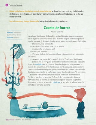 Desarrolla las actividades con el propósito de aplicar los conceptos y habilidades
de lectura, investigación, escritura y comunicación oral que trabajaste a lo largo
de la unidad.
Lee el cuento y luego desarrolla las actividades en tu cuaderno.
arsénico: elemento
químico muy tóxico.
piadosa: religiosa.
Cuento de horror
Marco Denevi
La señora Smithson, de Londres (estas historias siempre ocurren
entre ingleses) resolvió matar a su marido, no por nada sino porque
estaba harta de él después de cincuenta años de matrimonio. Se lo dijo:
—Thaddeus, voy a matarte.
—Bromeas, Euphemia —se rio el infeliz.
—¿Cuándo he bromeado yo?
—Nunca, es verdad.
—¿Por qué habría de bromear ahora y justamente en un asunto
tan serio?
—¿Y cómo me matarás? —siguió riendo Thaddeus Smithson.
—Todavía no lo sé. Quizá poniéndote todos los días una pequeña
dosis de arsénico en la comida. Quizás aflojando una pieza en el
motor del automóvil. O te haré rodar por la escalera, aprovecharé
cuando estés dormido para aplastarte el cráneo con un candelabro
de plata, conectaré a la bañera un cable de electricidad. Ya veremos.
El señor Smithson comprendió que su mujer no bromeaba.
Perdió el sueño y el apetito. Enfermó del corazón, del sistema
nervioso y de la cabeza. Seis meses después falleció. Euphemia
Smithson, que era una mujer piadosa, le agradeció a Dios haberla
librado de ser una asesina.
En Cartas peligrosas y otros cuentos
226 Unidad 4: ¿Qué nos atrae del miedo?
Punto de llegada
LENG_7B_Mineduc.indb 226 18/12/19 23:37
 