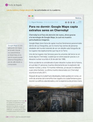 Lee la noticia y luego desarrolla las actividades en tu cuaderno.
Para no dormir: Google Maps capta
extraños seres en Chernobyl
Chernobyl es el foco de atención de nuevo, ahora gracias
a la tecnología de Google Maps, la cual nos muestra
perturbadoras imágenes.
Google Maps tiene fama de captar muchos fenómenos paranormales
dentro de sus fotografías, por lo mismo hay cientos de personas
alrededor del mundo tratando de ver con detalle cada fotografía de
los lugares más espeluznantes que hay en la Tierra.
Uno de los lugares más famosos para los amantes del terror es sin
duda alguna Chernobyl, ciudad que se volvió popular gracias a un
desastre nuclear ocurrido el 26 de abril de 1986.
Dicho accidente es considerado el peor desastre nuclear de la historia,
el cual dejó 31 personas muertas directamente por la explosión del
reactor nuclear, y otras 15 muertes indirectas, ya sea por la radiación
o por otros factores. La última muerte relacionada con Chernobyl
ocurrió en el año 2011.
Después de que la ciudad fuera desalojada y todo quedara en ruinas, un
sinfín de amantes de lo terrorífico han viajado a la ciudad fantasma para
recorrer sus edificios abandonados y vivir la experiencia de primera mano.
Por Miguel Mendoza – 29 de diciembre 2018
Noticia
1725
COMPARTIDOS
Vista de la ciudad de Chernobyl,
en Ucrania. Actualmente se sigue
monitoreando el reactor que
provocó el accidente, ya que aún
conserva el 95% de su material
radiactivo. Se espera que en 2023
se pueda extraer dicho material.
Google Maps es una
aplicación de mapas
en la web. Una de
sus características
es Street View, en la
que el usuario puede
observar fotografías a
pie de calle desde su
computador.
228 Unidad 4: ¿Qué nos atrae del miedo?
Punto de llegada
LENG_7B_Mineduc.indb 228 18/12/19 23:37
 