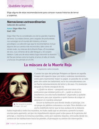 Elige alguna de estas recomendaciones para conocer nuevas historias de terror
y suspenso.
Narraciones extraordinarias
(selección de cuentos)
Autor: Edgar Allan Poe
Edaf, 1995
Edgar Allan Poe es considerado uno de los grandes maestros
del terror. Sus relatos breves, pero cargados de profundidad,
nos sumergen en el mundo del misterio y el terror
psicológico. La colección que aquí te recomendamos incluye
algunos de sus cuentos más reconocidos, tales como «El
retrato oval», «La máscara de la Muerte Roja», «El escarabajo
de oro», «Los crímenes de la calle Morgue» y «El corazón
delator». Cada uno de estos relatos logra transmitir la obsesión
de Poe por temas como la muerte, el amor, el odio, el miedo
y la locura. Encuéntralo en el CRA.
La máscara de la Muerte Roja
Fragmento seleccionado
Cuando los ojos del príncipe Próspero se fijaron en aquella
imagen del espectro (que con lento y solemne movimiento,
como para representar mejor su papel, se paseaba de un lado
para otro entre los bailarines), se le vio convulsionarse con
un fuerte estremecimiento de terror y de asco. Un momento
después su frente enrojeció de ira.
—¿Quién se atreve —preguntó con voz ronca a los
cortesanos que estaban junto a él—, quién se atreve a
insultarnos con esta burla blasfema? ¡Agarradlo y quitadle
la máscara, para que sepamos a quién hemos de colgar al
amanecer en nuestras almenas!
Era en la habitación azul donde estaba el príncipe, con
un grupo de pálidos cortesanos a su lado. Pero debido a un
cierto indefinido terror que la loca audacia de la máscara
había inspirado a todos los reunidos, no hubo nadie que se atreviera a ponerle la mano
encima para agarrarlo; así que sin impedimento alguno pasó a dos pasos de la persona del
príncipe, y mientras la inmensa asamblea, como por unánime impulso, retrocedía desde los
centros de las habitaciones hacia las paredes, él proseguía su camino sin interrupción.
¿Qué sensación te produce
la Imagen? ¿Por qué?
234 Unidad 4: ¿Qué nos atrae del miedo?
Quédate leyendo
LENG_7B_Mineduc.indb 234 18/12/19 23:38
 