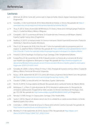 Lecturas
p. 3	 Whitman, W. (2016). Canto del camino real. En Hojas de hierba. Edición digital: Greenbooks Editores.
(Fragmento).
p. 10	 González, J. (3 de noviembre de 2018). Reescribiendo la historia. La Tercera. Recuperado de https://
www.latercera.com/el-deportivo/noticia/reescribiendo-la-historia/386239/
p. 14	 Shua, A. (2012). Teseo, el vencedor del Minotauro. En Dioses y héroes de la mitología griega (Traductor
Aira, C.). Ciudad de México, México: Alfaguara.
p. 29	 Campbell, J. (2017). La aventura del héroe. En El poder del mito. Entrevista con Bill Moyers. Madrid,
España: Capitán Swing Libros. (Fragmento)
p. 34	 Bradbury, R. (2015). La mañana verde. En Crónicas marcianas. Edición Especial 60 aniversario (Traductor
Abelenda, F.). Barcelona, España: Minotauro.
p. 45	 Diaz, R. (22 de agosto de 2018). Esta chica de 17 años ha superado todos los programas para ir al
espacio. Su objetivo: Marte. El Definido. Recuperado de https://eldefinido.cl/actualidad/lideres/10327/
Esta-chica-de-17-anos-ha-superado-todos-los-programas-para-ir-al-espacio-Su-objetivo-Marte/
p. 59	 Fresard, D. (2014). Naufragio. En El país que huye. Santiago, Chile: Simplemente Editores.
p. 60	 Europa Press (23 de noviembre de 2018). El abuelo arcoíris: La historia de un anciano de 96 años
que impidió que el gobierno destruyera su hogar. Recuperado de https://www.europapress.es/
desconecta/lifestyle/noticia-abuelo-arcoiris-historia-anciano-96-anos-impidio-gobierno-destruyera-
hogar-arte-20181123145951.html
p. 64	 González, M. (2004). La llama infinita. En Arias, F. (Ed.), Antología de la poesía cósmica chilena. Ciudad de
México, México: Frente de Afirmación Hispanista.
p. 70	 Bucay, J. (8 de septiembre de 2017). El cuento del monje y el general. Revista Mente Sana. Recuperado
de https://www.cuerpomente.com/cuentos/jorge-bucay/mas-mismo_1296
p. 74	 Claudel, P. (2006). La nieta del señor Linh. Barcelona, España: Salamandra.
p. 87	 Montt, A. (2019). El amigo objetivo de Neruda. Recuperado de la cuenta de Twitter de Alberto Montt.
p. 90	 Bohórquez, C., y Efrén, D. (julio-diciembre de 2014). Amistad en adolescentes. En Percepción de
amistad en adolescentes: El papel de las redes sociales. En Revista Colombiana de Psicología, 23(2),
pp. 325-338. Recuperado de http://www.redalyc.org/pdf/804/80434236007.pdf (Fragmento)
p. 94	 Neruda, P. (1999). Amigo. En Crepusculario. Santiago, Chile: Andrés Bello.
p. 96	 Sastre, E. (2016). Alguien ahí afuera cree en vos. En La soledad de un cuerpo acostumbrado a la herida.
Madrid, España: Visor Libros.
p. 98	 Coronado, C. (2008). Amistad de la luna. En Poesías de la señorita Carolina Coronado. Recuperado de
http://www.cervantesvirtual.com/obra/poesias--34/
p. 105	 Montero, R. (19 de septiembre de 2010). Gracias. El País. Recuperado de http://elpais.com/
diario/2010/09/19/eps/1284877621_850215.html
236
Referencias
LENG_7B_Mineduc.indb 236 18/12/19 23:38
 