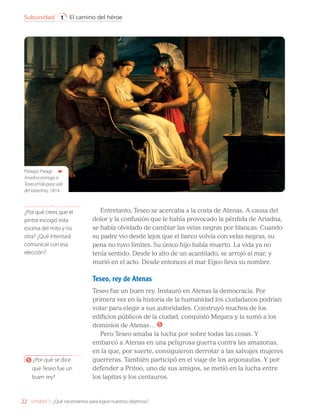 Entretanto, Teseo se acercaba a la costa de Atenas. A causa del
dolor y la confusión que le había provocado la pérdida de Ariadna,
se había olvidado de cambiar las velas negras por blancas. Cuando
su padre vio desde lejos que el barco volvía con velas negras, su
pena no tuvo límites. Su único hijo había muerto. La vida ya no
tenía sentido. Desde lo alto de un acantilado, se arrojó al mar, y
murió en el acto. Desde entonces el mar Egeo lleva su nombre.
Teseo, rey de Atenas
Teseo fue un buen rey. Instauró en Atenas la democracia. Por
primera vez en la historia de la humanidad los ciudadanos podrían
votar para elegir a sus autoridades. Construyó muchos de los
edificios públicos de la ciudad, conquistó Megara y la sumó a los
dominios de Atenas… 5
Pero Teseo amaba la lucha por sobre todas las cosas. Y
embarcó a Atenas en una peligrosa guerra contra las amazonas,
en la que, por suerte, consiguieron derrotar a las salvajes mujeres
guerreras. También participó en el viaje de los argonautas. Y por
defender a Pritoo, uno de sus amigos, se metió en la lucha entre
los lapitas y los centauros.
5 ¿Por qué se dice
que Teseo fue un
buen rey?
Pelagio Palagi:
Ariadna entrega a
Teseo el hilo para salir
del laberinto, 1814.
¿Por qué crees que el
pintor escogió esta
escena del mito y no
otra? ¿Qué intentará
comunicar con esa
elección?
22
El camino del héroe
Subunidad 1
Unidad 1: ¿Qué necesitamos para lograr nuestros objetivos?
LENG_7B_Mineduc.indb 22 18/12/19 23:32
 