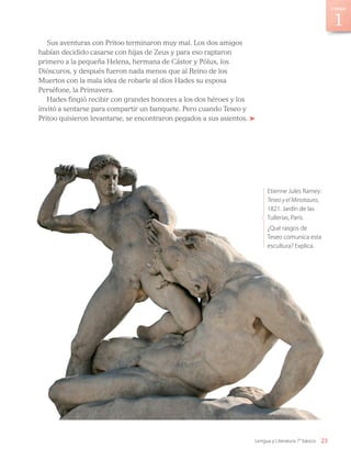 Sus aventuras con Pritoo terminaron muy mal. Los dos amigos
habían decidido casarse con hijas de Zeus y para eso raptaron
primero a la pequeña Helena, hermana de Cástor y Pólux, los
Dióscuros, y después fueron nada menos que al Reino de los
Muertos con la mala idea de robarle al dios Hades su esposa
Perséfone, la Primavera.
Hades fingió recibir con grandes honores a los dos héroes y los
invitó a sentarse para compartir un banquete. Pero cuando Teseo y
Pritoo quisieron levantarse, se encontraron pegados a sus asientos.
Etienne Jules Ramey:
Teseo y el Minotauro,
1821. Jardín de las
Tullerías, París.
¿Qué rasgos de
Teseo comunica esta
escultura? Explica.
23
Unidad
Lengua y Literatura 7° básico
LENG_7B_Mineduc.indb 23 18/12/19 23:32
 