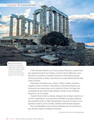 Y allí estarían todavía si no fuera porque Heracles, cuando tuvo
que apoderarse del Can Cerbero, el perro de los Infiernos, para
llevárselo a Euristeo, consiguió convencer a Perséfone de que
liberara al menos a Teseo, cuya fuerza y coraje todavía hacían falta
sobre la Tierra.
Entretanto, los Dióscuros, Cástor y Pólux, habían entrado a
espada y lanza en Atenas. Liberaron a su hermana Helena y se
la llevaron de vuelta junto con la madre de Teseo. En lugar del
reemplazante que Teseo había dejado cuando se fue al Hades,
pusieron a un rey aliado.
Cuando Teseo volvió a Atenas, después de su largo encierro en
el reino subterráneo, se la encontró dividida en grupos políticos
que luchaban entre sí. Muy desanimado, renunció al trono y a su
querida ciudad y se fue al exilio, donde murió tiempo después.
Pero sus hazañas nunca fueron olvidadas por los atenienses,
que durante siglos le rindieron honores.
En Dioses y héroes de la mitología griega
Ruinas del templo de
Poseidón, en el borde del
cabo Sunión. Según el mito,
desde este lugar el rey Egeo
se lanzó al mar luego de
ver en el horizonte el barco
ateniense con velas negras.
24
El camino del héroe
Subunidad 1
Unidad 1: ¿Qué necesitamos para lograr nuestros objetivos?
LENG_7B_Mineduc.indb 24 18/12/19 23:32
 