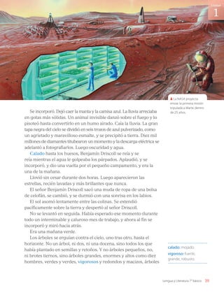 Se incorporó. Dejó caer la manta y la camisa azul. La lluvia arreciaba
en gotas más sólidas. Un animal invisible danzó sobre el fuego y lo
pisoteó hasta convertirlo en un humo airado. Caía la lluvia. La gran
tapa negra del cielo se dividió en seis trozos de azul pulverizado, como
un agrietado y maravilloso esmalte, y se precipitó a tierra. Diez mil
millones de diamantes titubearon un momento y la descarga eléctrica se
adelantó a fotografiarlos. Luego oscuridad y agua.
Calado hasta los huesos, Benjamín Driscoll se reía y se
reía mientras el agua le golpeaba los párpados. Aplaudió, y se
incorporó, y dio una vuelta por el pequeño campamento, y era la
una de la mañana.
Llovió sin cesar durante dos horas. Luego aparecieron las
estrellas, recién lavadas y más brillantes que nunca.
El señor Benjamín Driscoll sacó una muda de ropa de una bolsa
de celofán, se cambió, y se durmió con una sonrisa en los labios.
El sol asomó lentamente entre las colinas. Se extendió
pacíficamente sobre la tierra y despertó al señor Driscoll.
No se levantó en seguida. Había esperado ese momento durante
todo un interminable y caluroso mes de trabajo, y ahora al fin se
incorporó y miró hacia atrás.
Era una mañana verde.
Los árboles se erguían contra el cielo, uno tras otro, hasta el
horizonte. No un árbol, ni dos, ni una docena, sino todos los que
había plantado en semillas y retoños. Y no árboles pequeños, no,
ni brotes tiernos, sino árboles grandes, enormes y altos como diez
hombres, verdes y verdes, vigorosos y redondos y macizos, árboles
calado: mojado.
vigoroso: fuerte,
grande, robusto.
La NASA proyecta
enviar la primera misión
tripulada a Marte dentro
de 25 años.
39
1
Unidad
Lengua y Literatura 7° básico
LENG_7B_Mineduc.indb 39 18/12/19 23:32
 