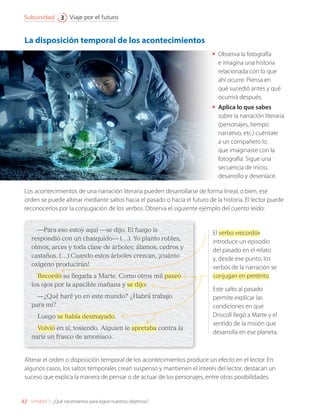 Los acontecimientos de una narración literaria pueden desarrollarse de forma lineal, o bien, ese
orden se puede alterar mediante saltos hacia el pasado o hacia el futuro de la historia. El lector puede
reconocerlos por la conjugación de los verbos. Observa el siguiente ejemplo del cuento leído:
•	 Observa la fotografía
e imagina una historia
relacionada con lo que
ahí ocurre. Piensa en
qué sucedió antes y qué
ocurrirá después.
•	 Aplica lo que sabes
sobre la narración literaria
(personajes, tiempo
narrativo, etc.) cuéntale
a un compañero lo
que imaginaste con la
fotografía. Sigue una
secuencia de inicio,
desarrollo y desenlace.
La disposición temporal de los acontecimientos
Alterar el orden o disposición temporal de los acontecimientos produce un efecto en el lector. En
algunos casos, los saltos temporales crean suspenso y mantienen el interés del lector, destacan un
suceso que explica la manera de pensar o de actuar de los personajes, entre otras posibilidades.
—Para eso estoy aquí —se dijo. El fuego le
respondió con un chasquido— (…). Yo planto robles,
olmos, arces y toda clase de árboles; álamos, cedros y
castaños. (…) Cuando estos árboles crezcan, ¡cuánto
oxígeno producirán!
Recordó su llegada a Marte. Como otros mil paseó
los ojos por la apacible mañana y se dijo:
—¿Qué haré yo en este mundo? ¿Habrá trabajo
para mí?
Luego se había desmayado.
Volvió en sí, tosiendo. Alguien le apretaba contra la
nariz un frasco de amoníaco.
El verbo «recordó»
introduce un episodio
del pasado en el relato
y, desde ese punto, los
verbos de la narración se
conjugan en pretérito.
Este salto al pasado
permite explicar las
condiciones en que
Driscoll llegó a Marte y el
sentido de la misión que
desarrolla en ese planeta.
42
Viaje por el futuro
Subunidad 3
Unidad 1: ¿Qué necesitamos para lograr nuestros objetivos?
LENG_7B_Mineduc.indb 42 18/12/19 23:32
 