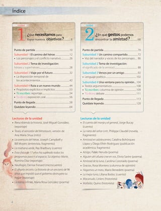 Índice
Carol Masheter es una
destacada profesora e
investigadora química
estadounidense. A
pesar de su pánico a las
alturas, Carol decidió
alcanzar la cumbre más
alta de cada continente.
Comenzó su misión en
2007, a los 59 años, y la
completó en 2013, a los 65,
convirtiéndose en la mujer
de más edad en lograrlo.
¿Qué necesitamos para
lograr nuestros objetivos?
Carol alcanzó la cima del macizo Vison a los 65 años.
Esta es la montaña más alta de la Antártica,
con 4897 m sobre el nivel del mar.
8
Unidad
¿En qué gestospodemos
encontrar la amistad?
En su obra La danza II (1910), Henri
Matisse representó el ritmo, la
alegría y el estrecho vínculo que se
establece entre quienes participan
en una danza. Su inspiración
estuvo en los ritos de los pueblos
ancestrales, los que expresaban su
unión mediante la danza.
68
Unidad
2
Punto de partida...................................................................10
Subunidad 1 El camino del héroe.............................12
•
• Los personajes y el conflicto narrativo.................26
Subunidad 2 Tema de investigación:
héroes y superhéroes...........................................................28
Subunidad 3 Viaje por el futuro.................................32
•
• La disposición temporal de
los acontecimientos.........................................................42
Subunidad 4 Ruta a un nuevo mundo..................44
•
• Propósitos explícitos e implícitos.............................53
•	 Tú escribes: reportaje......................................................54
•	 Tú dices: exposición oral...............................................56
Punto de llegada...................................................................58
Quédate leyendo..................................................................64
Punto de partida...................................................................70
Subunidad 1 Un camino compartido.....................72
•
• Voz del narrador y voces de los personajes..... 86
Subunidad 2 Tema de investigación:
el significado de la amistad............................................ 88
Subunidad 3 Versos por un amigo...........................92
•
• Lenguaje poético............................................................102
Subunidad 4 Una ventana para tu opinión.....104
•
• Textos argumentativos................................................108
•	 Tú escribes: columna de opinión.........................109
•	 Tú dices: debate..............................................................111
Punto de llegada................................................................113
Quédate leyendo...............................................................120
Lecturas de la unidad
•
• Reescribiendo la historia, José Miguel González,
(reportaje)
•
• Teseo, el vencedor del Minotauro, versión de
Ana María Shua (mito)
•
• La aventura del héroe, Joseph Campbell y
Bill Moyers (entrevista, fragmento)
•
• La mañana verde, Ray Bradbury (cuento)
•
• Esta chica de 17 años ha superado todos los
programas para ir al espacio. Su objetivo: Marte,
Romina Díaz (reportaje)
•
• Naufragio, Denise Fresard (microcuento)
•
• El abuelo arcoíris: La historia de un anciano de 96
años que impidió que el gobierno destruyera su
hogar (reportaje)
•
• La llama infinita, María Rosa González (poema)
Lecturas de la unidad
•
• El cuento del monje y el general, Jorge Bucay
(cuento)
•
• La nieta del señor Linh, Philippe Claudel (novela,
fragmento)
•
• Amistad en adolescentes, Catalina Bohórquez
López y Diego Efrén Rodríguez (publicación
académica, fragmento)
•
• Amigo, Pablo Neruda (poema)
•
• Alguien ahí afuera cree en vos, Elvira Sastre (poema)
•
• Amistad de la luna, Carolina Coronado (poema)
•
• Gracias, Rosa Montero (columna de opinión)
•
• Hagamos un trato, Mario Benedetti (poema)
•
• La mejor luna, Liliana Bodoc (cuento)
•
• Macanudo, Liniers (historieta)
•
• Mafalda, Quino (historieta)
8 68
............. ...............
4
LENG_7B_Mineduc.indb 4 18/12/19 23:31
 